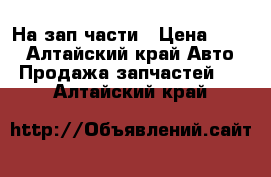 На зап части › Цена ­ 500 - Алтайский край Авто » Продажа запчастей   . Алтайский край